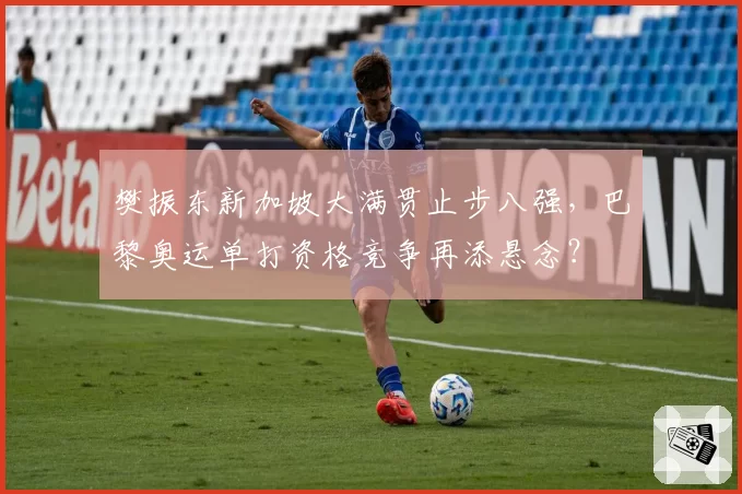 樊振东新加坡大满贯止步八强，巴黎奥运单打资格竞争再添悬念？