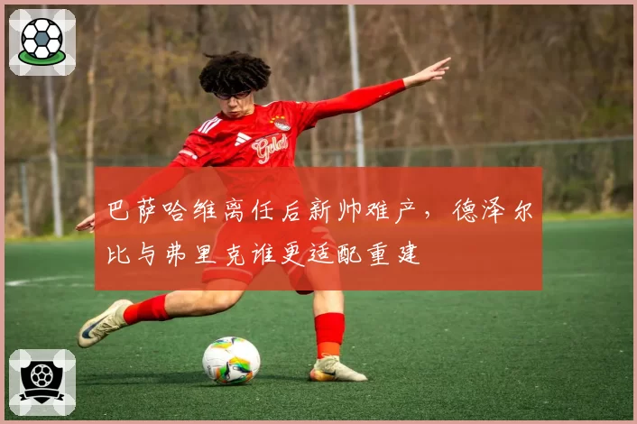 巴萨哈维离任后新帅难产,德泽尔比与弗里克谁更适配重建