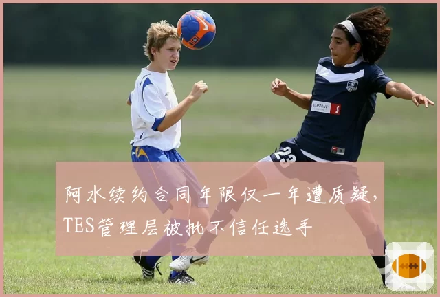 阿水续约合同年限仅一年遭质疑，TES管理层被批不信任选手