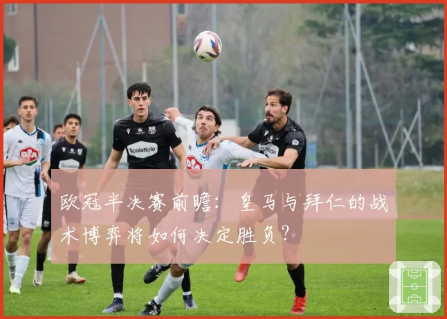 欧冠半决赛前瞻:皇马与拜仁的战术博弈将如何决定胜负?