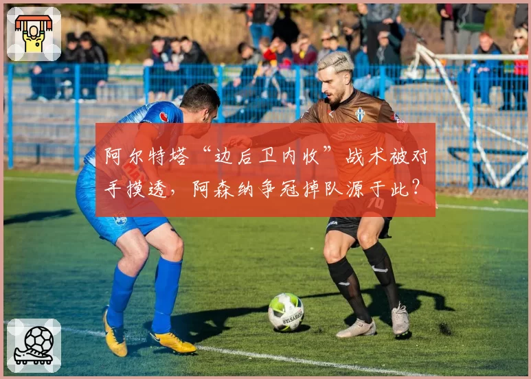 阿尔特塔“边后卫内收”战术被对手摸透，阿森纳争冠掉队源于此？