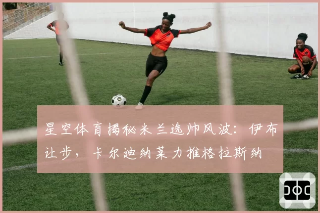 星空体育揭秘米兰选帅风波：伊布让步，卡尔迪纳莱力推格拉斯纳